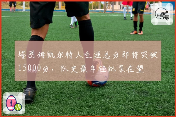 塔图姆凯尔特人生涯总分即将突破15000分，队史最年轻纪录在望