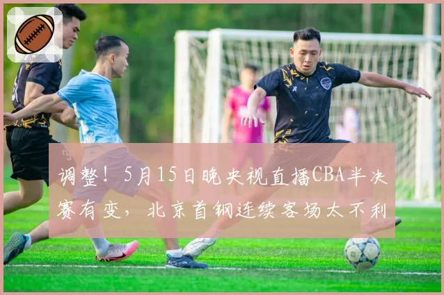 调整！5月15日晚央视直播CBA半决赛有变，北京首钢连续客场太不利