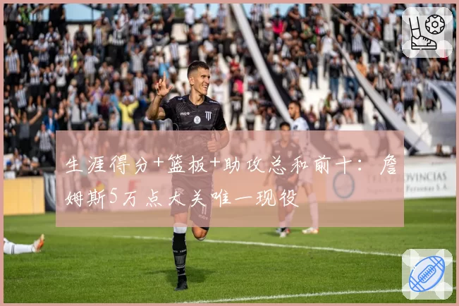 生涯得分+篮板+助攻总和前十：詹姆斯5万点大关唯一现役
