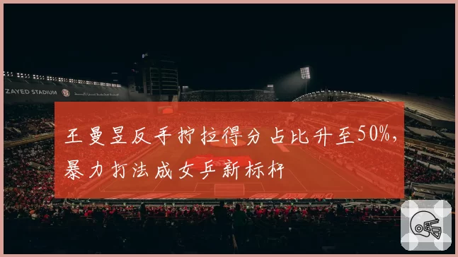 王曼昱反手拧拉得分占比升至50%，暴力打法成女乒新标杆