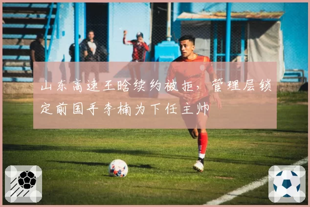 山东高速王晗续约被拒，管理层锁定前国手李楠为下任主帅