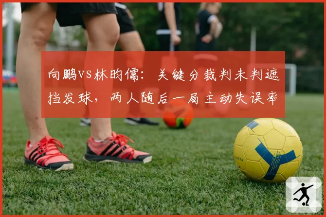 向鹏vs林昀儒：关键分裁判未判遮挡发球，两人随后一局主动失误率走势差异