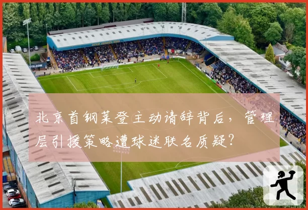 北京首钢莱登主动请辞背后,管理层引援策略遭球迷联名质疑?