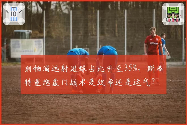 利物浦远射进球占比升至35%，斯洛特重炮轰门战术是效率还是运气？