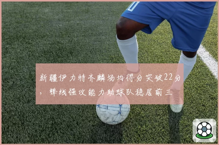 新疆伊力特齐麟场均得分突破22分,锋线强攻能力助球队稳居前三