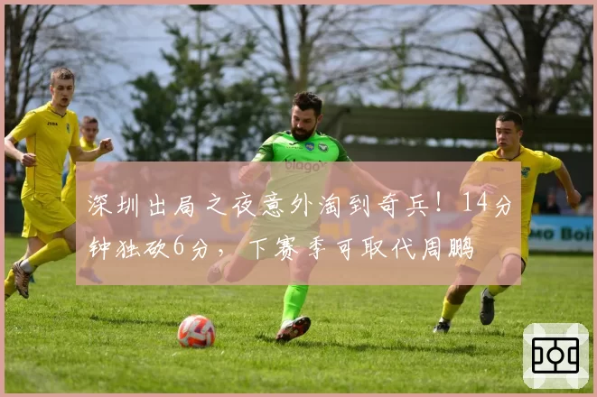 深圳出局之夜意外淘到奇兵！14分钟独砍6分，下赛季可取代周鹏