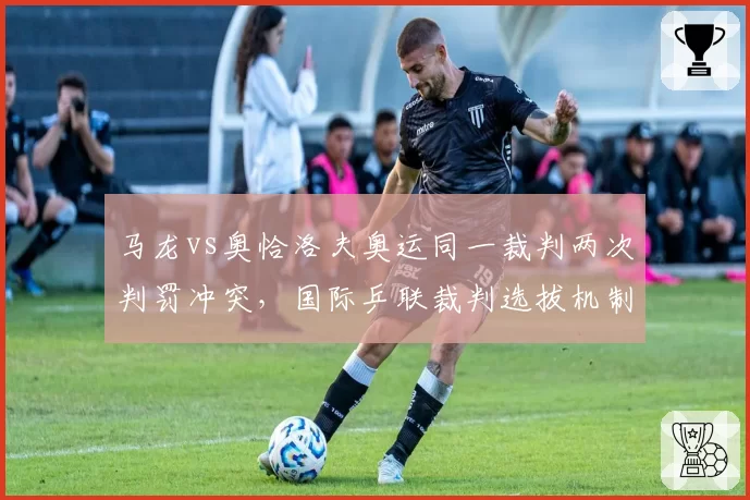 马龙vs奥恰洛夫奥运同一裁判两次判罚冲突，国际乒联裁判选拔机制被指有漏洞