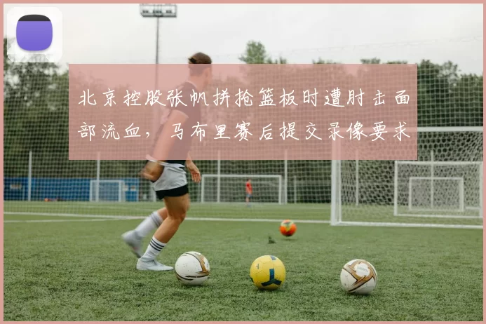 北京控股张帆拼抢篮板时遭肘击面部流血，马布里赛后提交录像要求裁判停哨反思