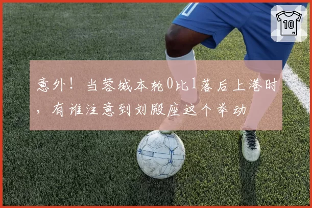 意外！当蓉城本轮0比1落后上港时，有谁注意到刘殿座这个举动