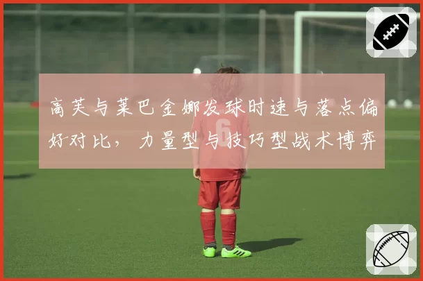高芙与莱巴金娜发球时速与落点偏好对比，力量型与技巧型战术博弈