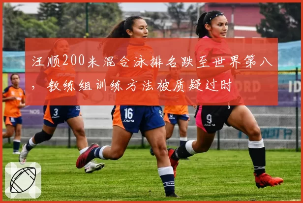 汪顺200米混合泳排名跌至世界第八，教练组训练方法被质疑过时