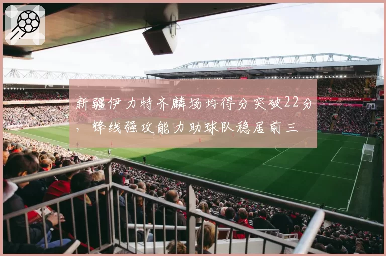 新疆伊力特齐麟场均得分突破22分,锋线强攻能力助球队稳居前三