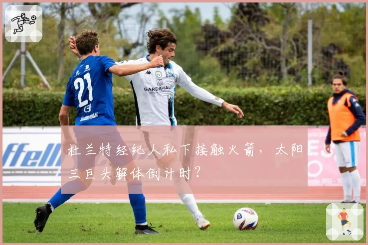 杜兰特经纪人私下接触火箭，太阳三巨头解体倒计时？