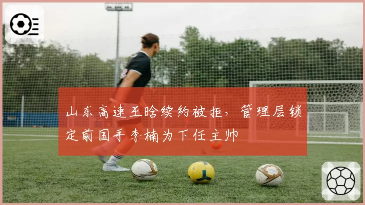 山东高速王晗续约被拒，管理层锁定前国手李楠为下任主帅