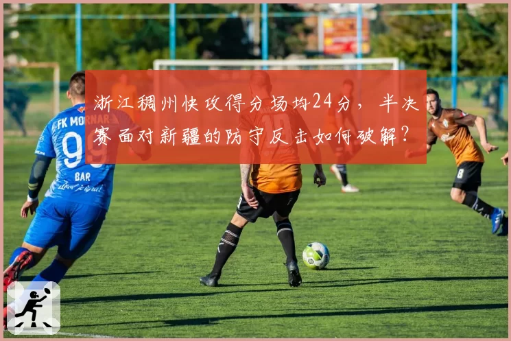 浙江稠州快攻得分场均24分，半决赛面对新疆的防守反击如何破解？