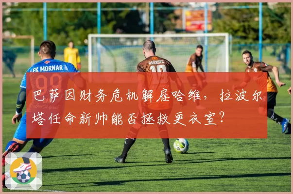 巴萨因财务危机解雇哈维,拉波尔塔任命新帅能否拯救更衣室?