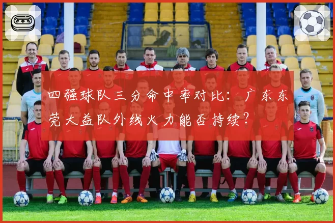 四强球队三分命中率对比：广东东莞大益队外线火力能否持续？