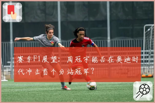 赛季F1展望：周冠宇能否在奥迪时代冲击首个分站冠军？