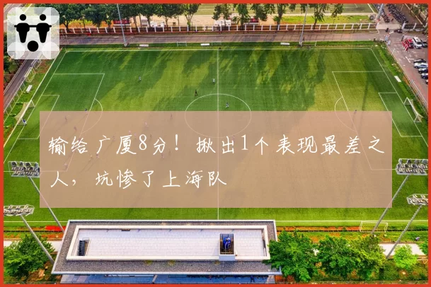输给广厦8分!揪出1个表现最差之人,坑惨了上海队