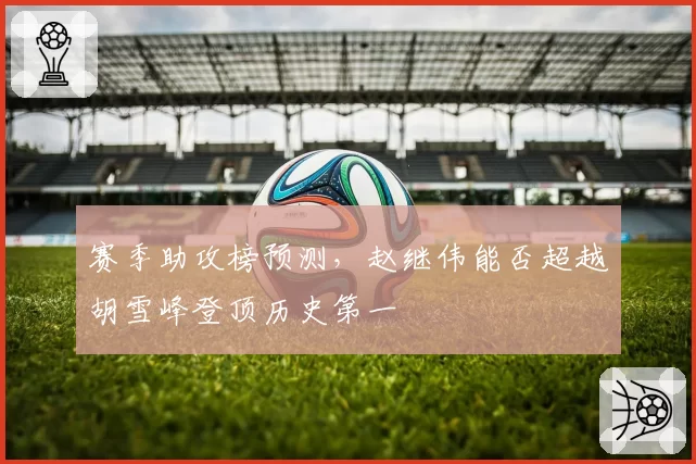 赛季助攻榜预测，赵继伟能否超越胡雪峰登顶历史第一