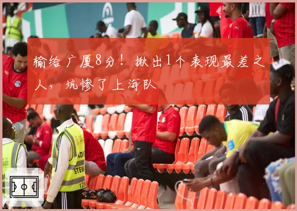输给广厦8分！揪出1个表现最差之人，坑惨了上海队