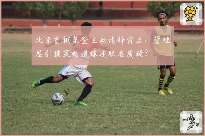 北京首钢莱登主动请辞背后,管理层引援策略遭球迷联名质疑?