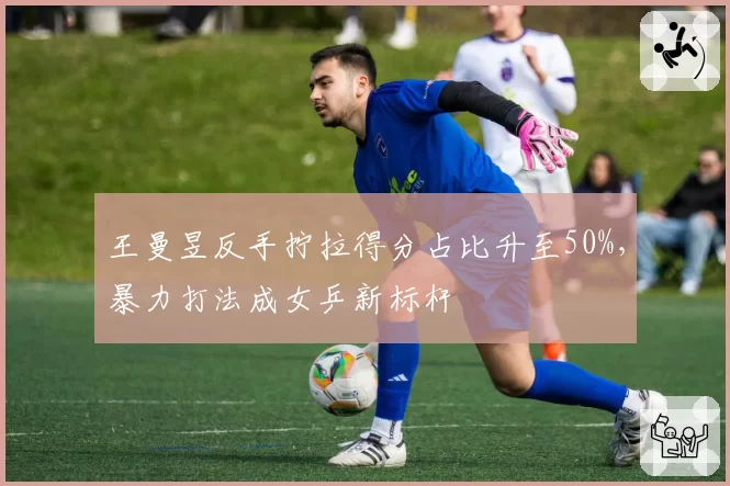 王曼昱反手拧拉得分占比升至50%，暴力打法成女乒新标杆