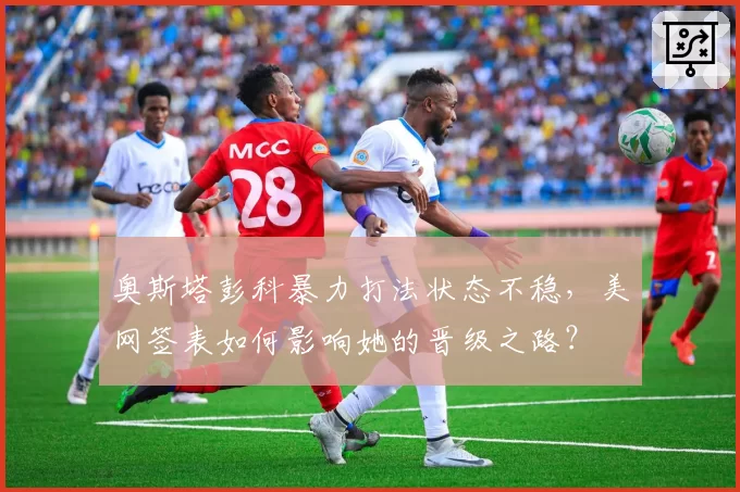 奥斯塔彭科暴力打法状态不稳，美网签表如何影响她的晋级之路？