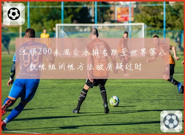 汪顺200米混合泳排名跌至世界第八，教练组训练方法被质疑过时