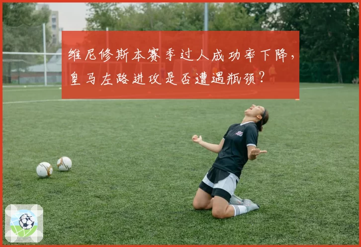 维尼修斯本赛季过人成功率下降,皇马左路进攻是否遭遇瓶颈?