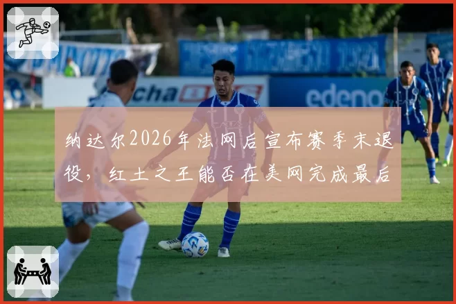 纳达尔2026年法网后宣布赛季末退役，红土之王能否在美网完成最后一舞？