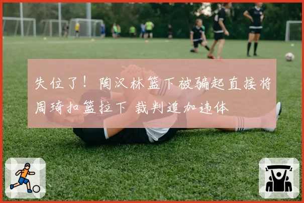 失位了！陶汉林篮下被骗起直接将周琦扣篮拉下 裁判追加违体