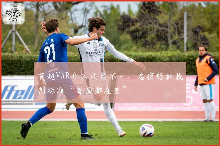 英超VAR介入尺度不一，名宿怒批裁判标准“每周都在变”