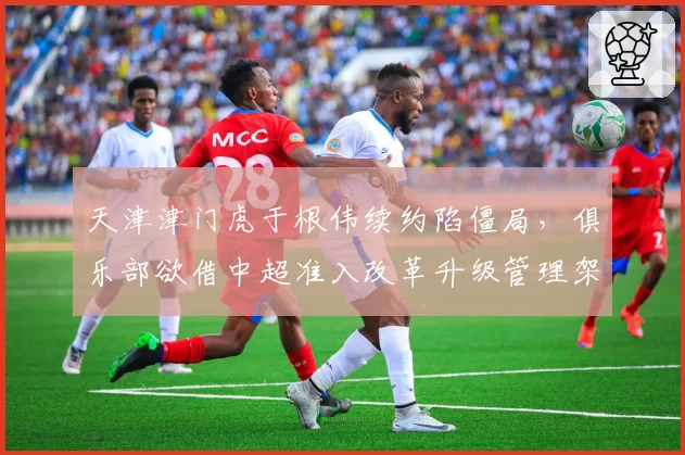 天津津门虎于根伟续约陷僵局，俱乐部欲借中超准入改革升级管理架构