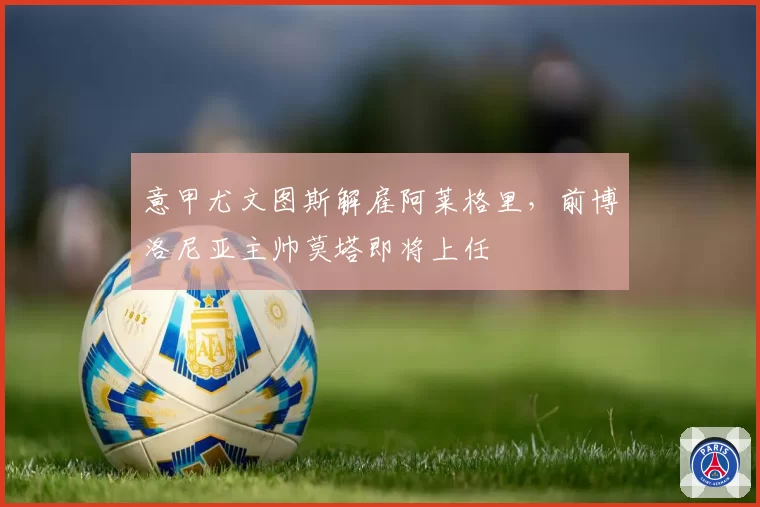 意甲尤文图斯解雇阿莱格里,前博洛尼亚主帅莫塔即将上任