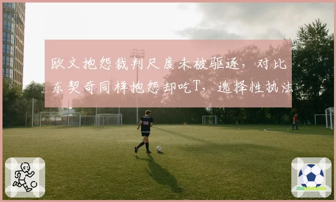 欧文抱怨裁判尺度未被驱逐，对比东契奇同样抱怨却吃T，选择性执法