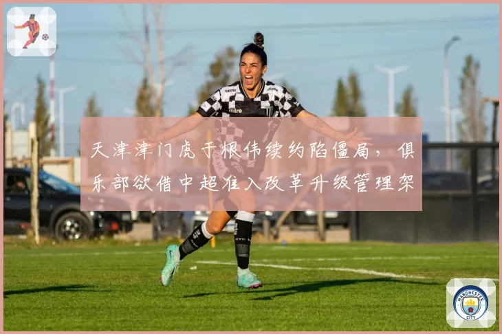 天津津门虎于根伟续约陷僵局，俱乐部欲借中超准入改革升级管理架构