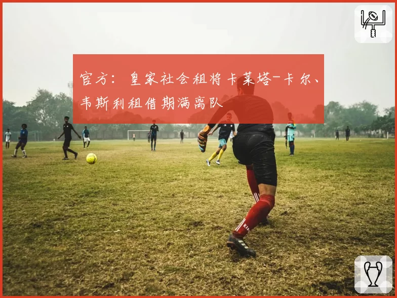 官方：皇家社会租将卡莱塔-卡尔、韦斯利租借期满离队