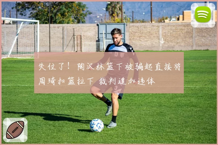 失位了！陶汉林篮下被骗起直接将周琦扣篮拉下 裁判追加违体