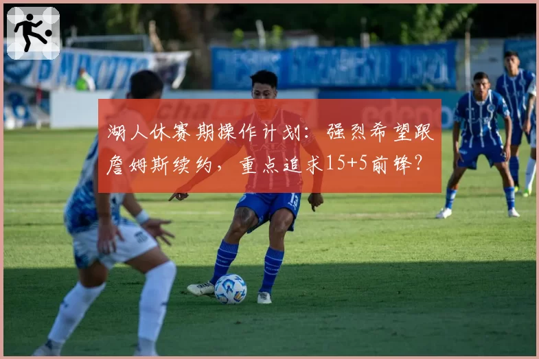 湖人休赛期操作计划：强烈希望跟詹姆斯续约，重点追求15+5前锋？