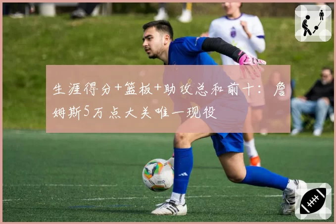 生涯得分+篮板+助攻总和前十：詹姆斯5万点大关唯一现役