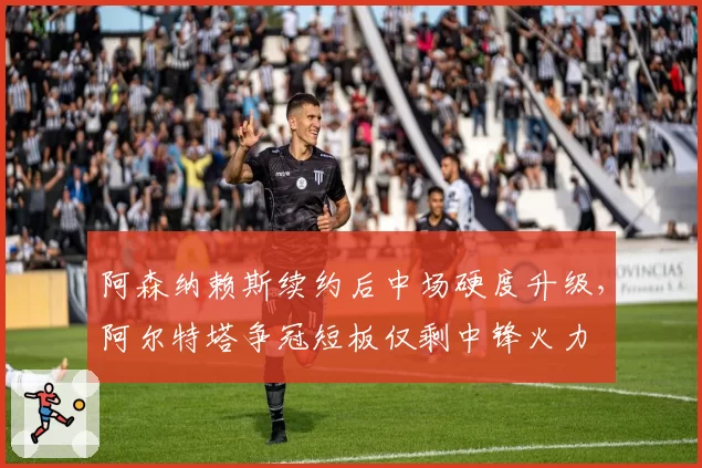 阿森纳赖斯续约后中场硬度升级，阿尔特塔争冠短板仅剩中锋火力