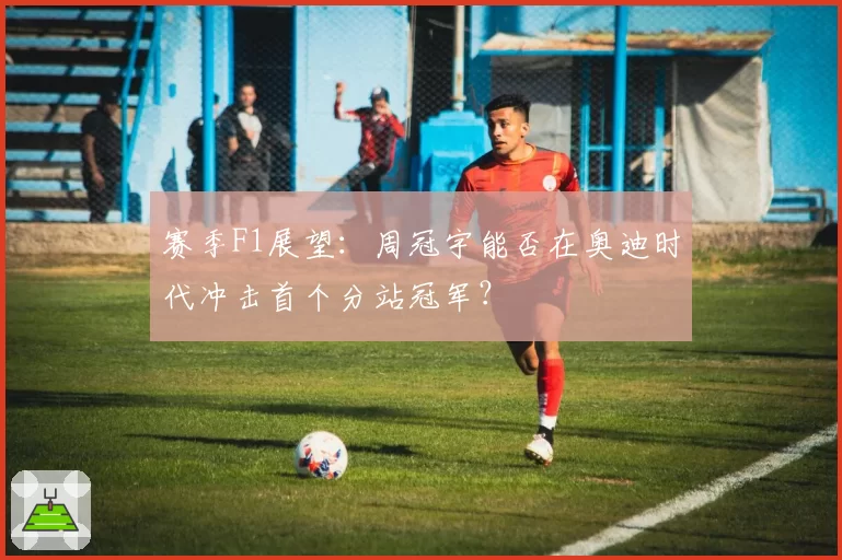 赛季F1展望:周冠宇能否在奥迪时代冲击首个分站冠军?