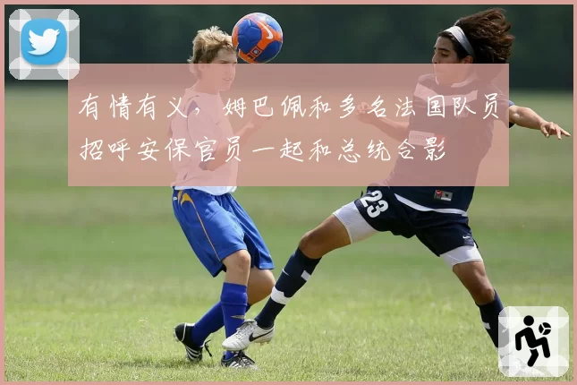 有情有义,姆巴佩和多名法国队员招呼安保官员一起和总统合影