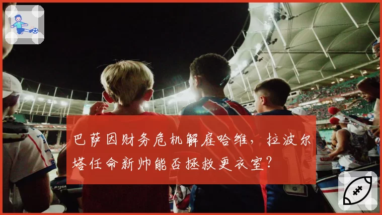 巴萨因财务危机解雇哈维,拉波尔塔任命新帅能否拯救更衣室?
