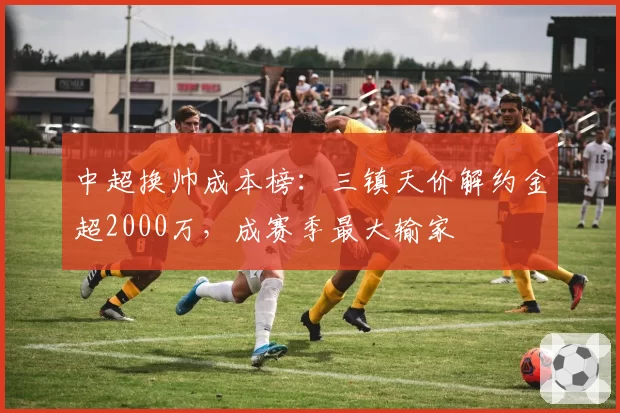 中超换帅成本榜:三镇天价解约金超2000万,成赛季最大输家