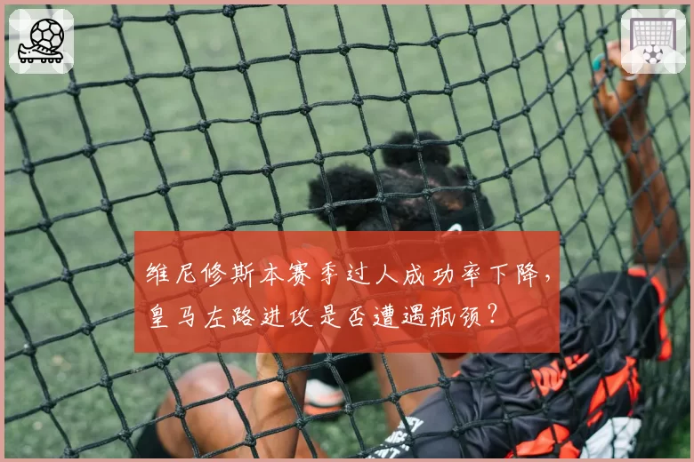 维尼修斯本赛季过人成功率下降,皇马左路进攻是否遭遇瓶颈?