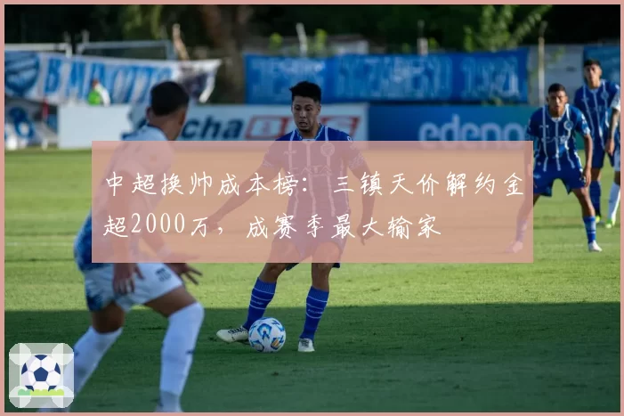 中超换帅成本榜:三镇天价解约金超2000万,成赛季最大输家