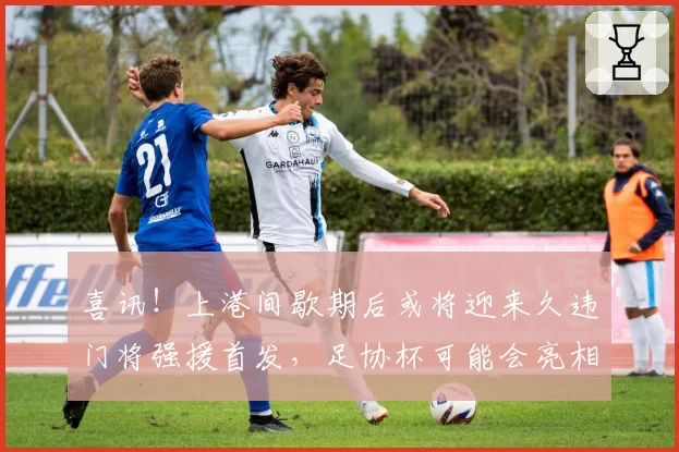 喜讯！上港间歇期后或将迎来久违门将强援首发，足协杯可能会亮相